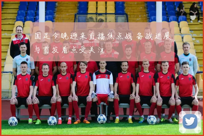 国足今晚迎来直播焦点战 备战进展与首发看点受关注