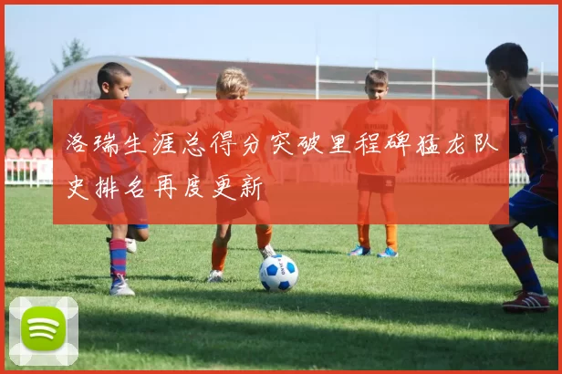 洛瑞生涯总得分突破里程碑猛龙队史排名再度更新