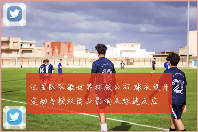 法国队队徽世界杯版公布 球衣设计变动与授权商业影响及球迷反应