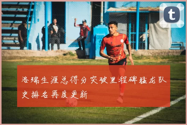 洛瑞生涯总得分突破里程碑猛龙队史排名再度更新