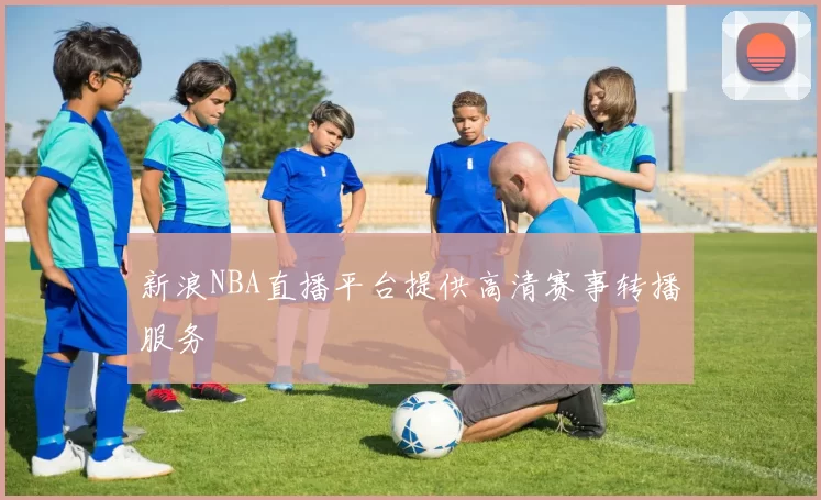 新浪NBA直播平台提供高清赛事转播服务