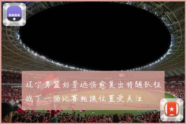 辽宁男篮刘景远伤愈复出将随队征战下一场比赛轮换位置受关注