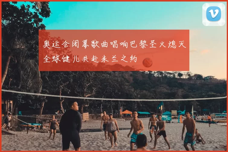 奥运会闭幕歌曲唱响巴黎圣火熄灭全球健儿共赴米兰之约