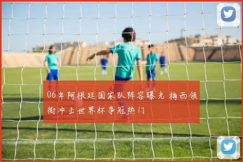 06年阿根廷国家队阵容曝光 梅西领衔冲击世界杯争冠热门