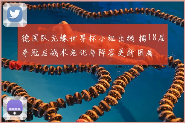 德国队无缘世界杯小组出线 揭18届夺冠后战术老化与阵容更新困局