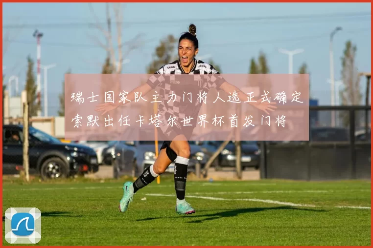 瑞士国家队主力门将人选正式确定索默出任卡塔尔世界杯首发门将