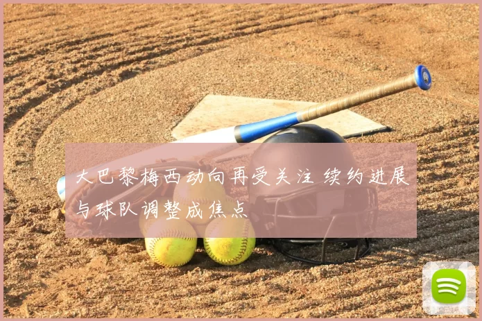 大巴黎梅西动向再受关注 续约进展与球队调整成焦点