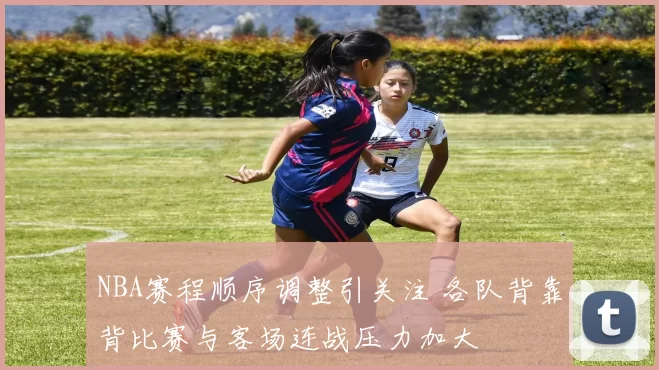 NBA赛程顺序调整引关注 各队背靠背比赛与客场连战压力加大