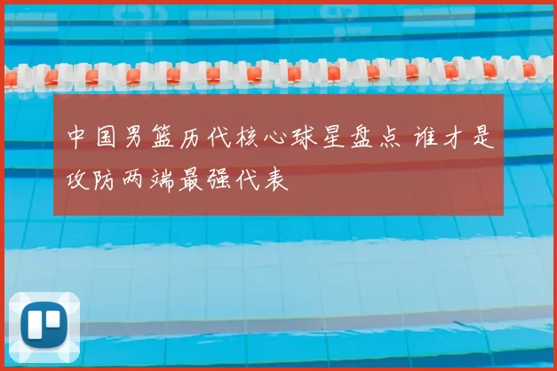 中国男篮历代核心球星盘点 谁才是攻防两端最强代表