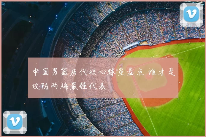 中国男篮历代核心球星盘点 谁才是攻防两端最强代表