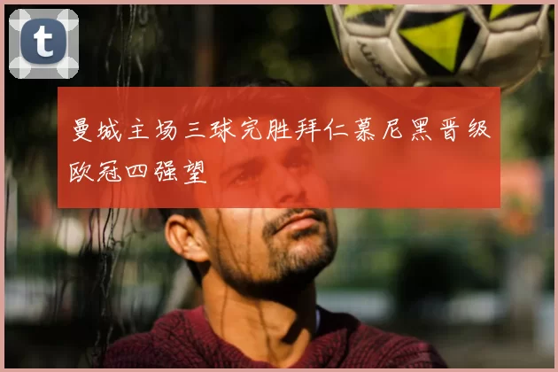 曼城主场三球完胜拜仁慕尼黑晋级欧冠四强望