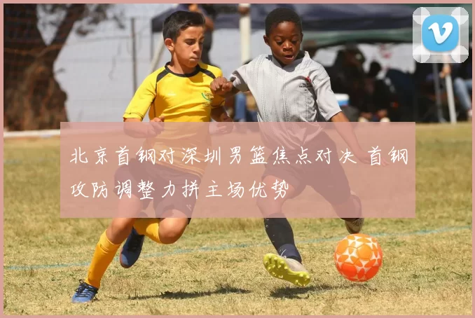 北京首钢对深圳男篮焦点对决 首钢攻防调整力拼主场优势