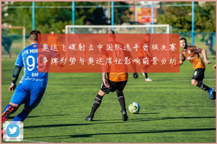 奥运飞碟射击中国队选手晋级决赛争牌形势与奥运席位影响前景分析