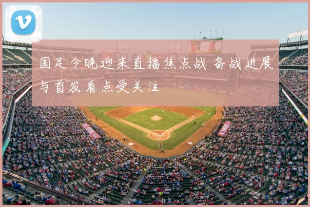 国足今晚迎来直播焦点战 备战进展与首发看点受关注