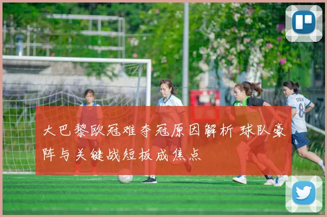 大巴黎欧冠难夺冠原因解析 球队豪阵与关键战短板成焦点