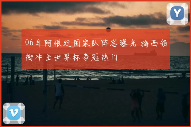 06年阿根廷国家队阵容曝光 梅西领衔冲击世界杯争冠热门
