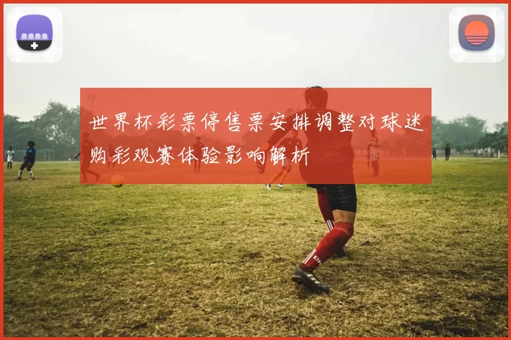 世界杯彩票停售票安排调整对球迷购彩观赛体验影响解析