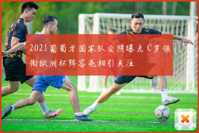 2021葡萄牙国家队合照曝光 C罗领衔欧洲杯阵容亮相引关注