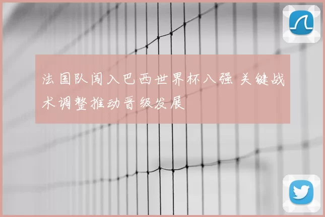 法国队闯入巴西世界杯八强 关键战术调整推动晋级发展