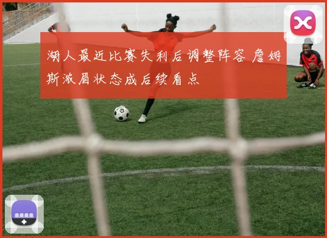 湖人最近比赛失利后调整阵容 詹姆斯浓眉状态成后续看点