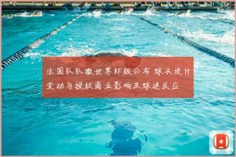 法国队队徽世界杯版公布 球衣设计变动与授权商业影响及球迷反应