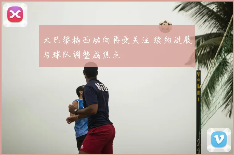 大巴黎梅西动向再受关注 续约进展与球队调整成焦点