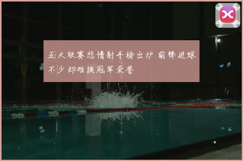 五大联赛悲情射手榜出炉 前锋进球不少却难换冠军荣誉