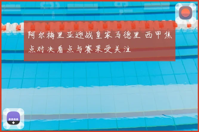 阿尔梅里亚迎战皇家马德里 西甲焦点对决看点与赛果受关注