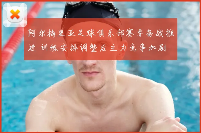 阿尔梅里亚足球俱乐部赛季备战推进 训练安排调整后主力竞争加剧