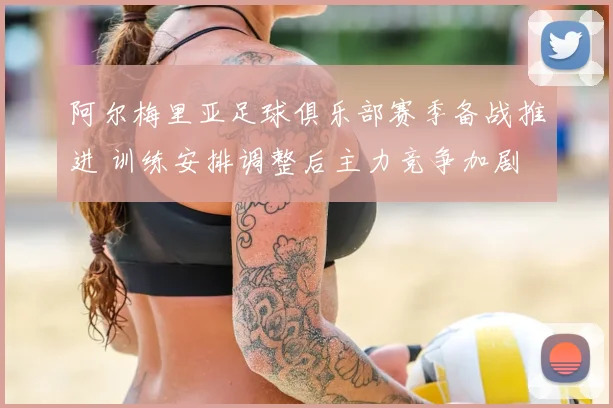 阿尔梅里亚足球俱乐部赛季备战推进 训练安排调整后主力竞争加剧