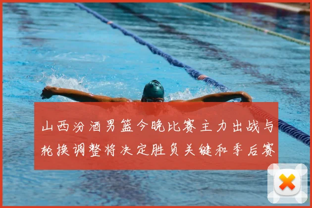 山西汾酒男篮今晚比赛主力出战与轮换调整将决定胜负关键和季后赛形势