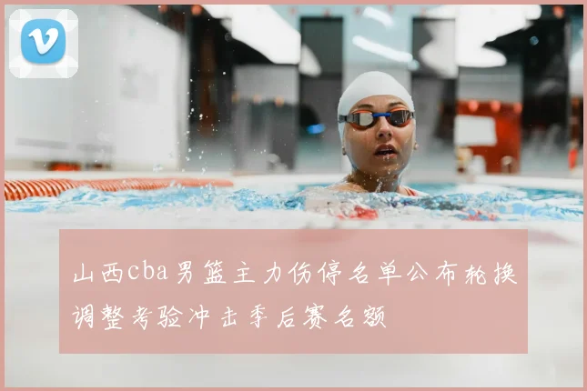 山西cba男篮主力伤停名单公布轮换调整考验冲击季后赛名额