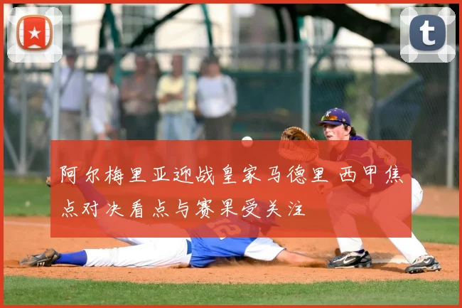 阿尔梅里亚迎战皇家马德里 西甲焦点对决看点与赛果受关注