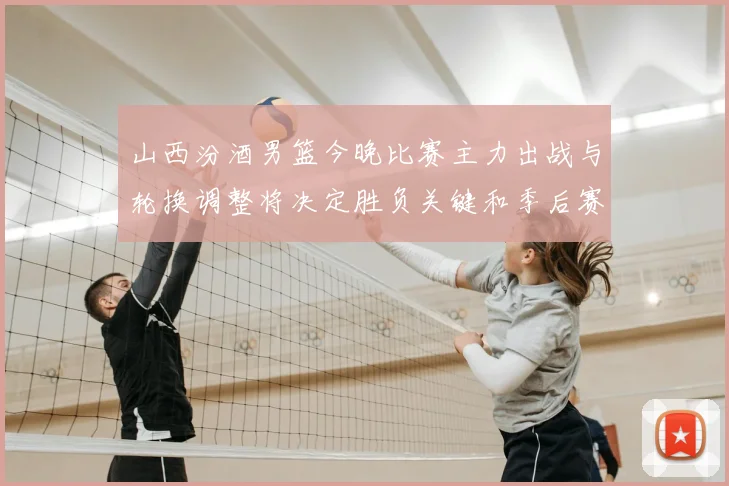 山西汾酒男篮今晚比赛主力出战与轮换调整将决定胜负关键和季后赛形势